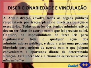 DISCRICIONARIEDADE E VINCULAÇÃO A Administração envolve todos os órgãos públicos responsáveis por traçar planos e diretrizes de ação e executá-los. Todas as ações dos órgãos administrativos devem ser feitas de acordo com o que foi previsto na lei. Contudo, na impossibilidade de fazer leis para regulamentar toda e qualquer ação dos administradores públicos, é dado a estes uma pequena liberdade para agirem de acordo com o que julgam convenientes e oportunos diante de determinada situação. Esta liberdade é a chamada  discricionariedade administrativa. Isabel 