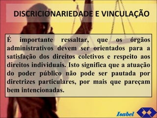 DISCRICIONARIEDADE E VINCULAÇÃO É importante ressaltar, que os órgãos administrativos devem ser orientados para a satisfação dos direitos coletivos e respeito aos direitos individuais. Isto significa que a atuação do poder público não pode ser pautada por diretrizes particulares, por mais que pareçam bem intencionadas. Isabel 