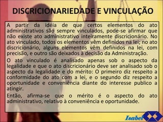 DISCRICIONARIEDADE E VINCULAÇÃO A partir da idéia de que certos elementos do ato administrativos são sempre vinculados, pode-se afirmar que não existe ato administrativo inteiramente discricionário. No ato vinculado, todos os elementos vêm definidos na lei; no ato discricionário, alguns elementos vêm definidos na lei, com precisão, e outro são deixados à decisão da Administração. O ato vinculado é analisado apenas sob o aspecto da legalidade e que o ato discricionário deve ser analisado sob o aspecto da legalidade e do mérito: O primeiro diz respeito a conformidade do ato com a lei, e o segundo diz respeito a oportunidade e conveniência diante do interesse publico a atingir.  Então, afirma-se que o mérito é o aspecto do ato administrativo, relativo à conveniência e oportunidade. Isabel 