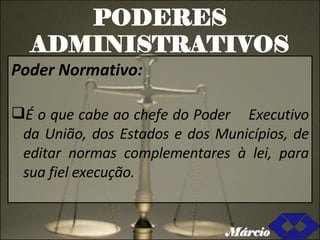 PODERES ADMINISTRATIVOS Poder Normativo: É o que cabe ao chefe do Poder  Executivo da União, dos Estados e dos Municípios, de editar normas complementares à lei, para sua fiel execução. Márcio 