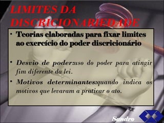 LIMITES DA DISCRICIONARIEDADE Teorias elaboradas para fixar limites ao exercício do poder discricionário Desvio de poder: uso do poder para atingir fim diferente da lei. Motivos determinantes: quando indica os motivos que levaram a praticar o ato. Sandro 