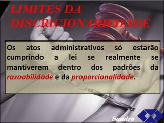 LIMITES DA DISCRICIONARIEDADE Os atos administrativos só estarão cumprindo a lei se realmente se mantiverem dentro dos padrões da  razoabilidade   e da  proporcionalidade .  Sandro 