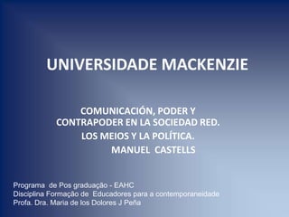  UNIVERSIDADE MACKENZIE COMUNICACIÓN, PODER Y CONTRAPODER EN LA SOCIEDAD RED.  LOS MEIOS Y LA POLÍTICA.              MANUEL  CASTELLS Programa  de Pos graduação - EAHC  Disciplina Formação de  Educadores para a contemporaneidade Profa. Dra. Maria de los Dolores J Peña 