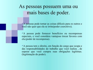 As pessoas possuem uma ou
mais bases de poder.
A pessoas pode tornar as coisas difíceis para os outros e
você não quer que ela se irrite(poder coercitivo).
A pessoa pode fornecer benefícios ou recompensas
especiais, e você considera vantajoso trocar favores com
ela.(poder de recompensa).
A pessoa tem o direito, em função do cargo que ocupa e
das responsabilidades do trabalho que você realiza , de
esperar que você cumpra suas obrigações legítimas.
(legitimação do poder).
 