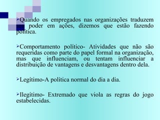 Quando os empregados nas organizações traduzem
seu poder em ações, dizemos que estão fazendo
política.
Comportamento político- Atividades que não são
requeridas como parte do papel formal na organização,
mas que influenciam, ou tentam influenciar a
distribuição de vantagens e desvantagens dentro dela.
Legítimo-A política normal do dia a dia.
Ilegítimo- Extremado que viola as regras do jogo
estabelecidas.
 