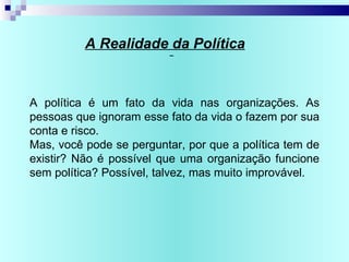 A Realidade da Política
A política é um fato da vida nas organizações. As
pessoas que ignoram esse fato da vida o fazem por sua
conta e risco.
Mas, você pode se perguntar, por que a política tem de
existir? Não é possível que uma organização funcione
sem política? Possível, talvez, mas muito improvável.
 