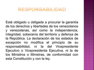 Está obligado u obligada a procurar la garantía
de los derechos y libertades de los venezolanos
y venezolanas, así como la independencia,
integridad, soberanía del territorio y defensa de
la República. La declaración de los estados de
excepción no modifica el principio de su
responsabilidad, ni la del Vicepresidente
Ejecutivo o Vicepresidenta Ejecutiva, ni la de
los Ministros o Ministras, de conformidad con
esta Constitución y con la ley.
 