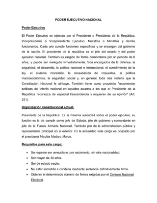 PODER EJECUTIVO NACIONAL
Poder Ejecutivo
El Poder Ejecutivo es ejercido por el Presidente o Presidenta de la República,
Vicepresidente o Vicepresidenta Ejecutivo, Ministros o Ministras y demás
funcionarios. Cada uno cumple funciones específicas y se encargan del gobierno
de la nación. El presidente de la república es el jefe del estado y del poder
ejecutivo nacional. También es elegido de forma democrática por un periodo de 6
años, y puede ser reelegido inmediatamente. Son encargados de la defensa, la
seguridad, el desarrollo, la política nacional e internacional, el cumplimiento de la
ley, el sistema monetario, la recaudación de impuestos, la política
macroeconómica, la seguridad social y, en general, toda otra materia que la
Constitución Nacional le atribuye. También tiene como propósito "recomendar
políticas de interés nacional en aquellos asuntos a los que el Presidente de la
República reconozca de especial trascendencia y requieran de su opinión" (Art.
251).
Organización constitucional actual:
Presidente de la República: Es la máxima autoridad sobre el poder ejecutivo, su
función es la de cumplir como jefe de Estado, jefe de gobierno y comandante en
jefe de la Fuerza Armada Nacional. También jefe de la administración pública y
representante principal en el exterior. En la actualidad este cargo es ocupado por
el presidente Nicolás Maduro Moros.
Requisitos para este cargo:
 Se requiere ser venezolano por nacimiento, sin otra nacionalidad.
 Ser mayor de 30 años.
 Ser de estado seglar.
 No estar sometido a condena mediante sentencia definitivamente firme.
 Obtener el determinado número de firmas exigidas por el Consejo Nacional
Electoral.
 