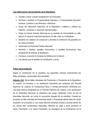 Las atribuciones del presidente de la República:
 Cumplir y hacer cumplir la legislación de Venezuela
 Nombrar y destituir al Vicepresidente Ejecutivo o Vicepresidenta Ejecutiva,
nombrar y destituir a los Ministros o Ministras
 Dirigir las relaciones exteriores de la República y celebrar y ratificar los
tratados, convenios o acuerdos internacionales
 Dirigir la Fuerza Armada Nacional en su carácter de Comandante en Jefe,
ejercer la suprema autoridad jerárquica de ella y fijar su contingente
 Declarar los estados de excepción y decretar la restricción de garantías en
los casos previstos
 Administrar la Hacienda Pública Nacional
 Nombrar y destituir aquellos funcionarios o aquellas funcionarias cuya
designación le atribuye la legislación
 Convocar y presidir el Consejo de Defensa de la Nación
 Las demás que le señalen la Constitución y la ley.
Faltas del presidente:
Según la constitución de la república, los siguientes artículos mencionaran las
faltas absolutas y temporales del presidente.
Artículo 233: Serán faltas absolutas del Presidente o Presidenta de la República:
su muerte, su renuncia, o su destitución decretada por sentencia del Tribunal
Supremo de Justicia; su incapacidad física o mental permanente certificada por
una junta médica designada por el Tribunal Supremo de Justicia y con aprobación
de la Asamblea Nacional; el abandono del cargo, declarado como tal por la
Asamblea Nacional, así como la revocación popular de su mandato. Cuando se
produzca la falta absoluta del Presidente electo o Presidenta electa antes de tomar
posesión, se procederá a una nueva elección universal, directa y secreta dentro de
los treinta días consecutivos siguientes. Mientras se elige y toma posesión el
nuevo Presidente o la nueva Presidenta, se encargará de la Presidencia de la
 