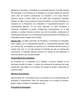 República el Presidente o Presidenta de la Asamblea Nacional. Si la falta absoluta
del Presidente o la Presidenta de la República se produce durante los primeros
cuatro años del período constitucional, se procederá a una nueva elección
universal, directa y secreta dentro de los treinta días consecutivos siguientes.
Mientras se elige y toma posesión el nuevo Presidente o la nueva Presidenta, se
encargará de la Presidencia de la República el Vicepresidente Ejecutivo o la
Vicepresidenta Ejecutiva. En los casos anteriores, el nuevo Presidente o
Presidenta completará el período constitucional correspondiente. Si la falta
absoluta se produce durante los últimos dos años del período constitucional, el
Vicepresidente Ejecutivo o la Vicepresidenta Ejecutiva asumirán la Presidencia de
la República hasta completar dicho período.
Artículo 234: Las faltas temporales del Presidente o Presidenta de la República
serán suplidas por el Vicepresidente Ejecutivo o Vicepresidenta Ejecutiva hasta
por noventa días, prorrogables por decisión de la Asamblea Nacional hasta por
noventa días más. Si una falta temporal se prolonga por más de noventa días
consecutivos, la Asamblea Nacional decidirá por mayoría de sus integrantes si
debe considerarse que hay falta absoluta
Vicepresidente de la República:
Es nombrado por el presidente de la república, su función colaborar en las
decisiones del jefe de estado y cuando se lo atribuya la ley dispondrá del cargo
presidencial, este órgano es el encargo del consejo de estado. Actualmente es
Aristóbulo Istúriz.
Ministros de Venezuela:
Seleccionados por el Presidente para que participen en los asesoramientos del
presidente y vicepresidente. Estos son participantes en el consejo de ministros.
Rinden cuenta semestral a la asamblea nacional.
Procurador de Venezuela:
 