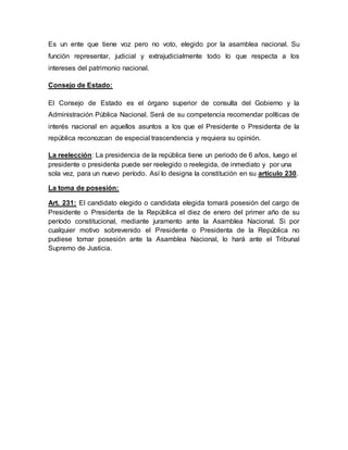 Es un ente que tiene voz pero no voto, elegido por la asamblea nacional. Su
función representar, judicial y extrajudicialmente todo lo que respecta a los
intereses del patrimonio nacional.
Consejo de Estado:
El Consejo de Estado es el órgano superior de consulta del Gobierno y la
Administración Pública Nacional. Será de su competencia recomendar políticas de
interés nacional en aquellos asuntos a los que el Presidente o Presidenta de la
república reconozcan de especial trascendencia y requiera su opinión.
La reelección: La presidencia de la república tiene un periodo de 6 años, luego el
presidente o presidenta puede ser reelegido o reelegida, de inmediato y por una
sola vez, para un nuevo período. Así lo designa la constitución en su artículo 230.
La toma de posesión:
Art. 231: El candidato elegido o candidata elegida tomará posesión del cargo de
Presidente o Presidenta de la República el diez de enero del primer año de su
período constitucional, mediante juramento ante la Asamblea Nacional. Si por
cualquier motivo sobrevenido el Presidente o Presidenta de la República no
pudiese tomar posesión ante la Asamblea Nacional, lo hará ante el Tribunal
Supremo de Justicia.
 