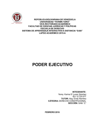 REPÚBLICA BOLIVARIANA DE VENEZUELA
UNIVERSIDAD “FERMÍN TORO”
VICE-RECTORADO ACADÉMICO
FACULTAD DE CIENCIAS JURÍDICAS Y POLÍTICAS
ESCUELA DE DERECHO
SISTEMA DE APRENDIZAJE INTERACTIVO A DISTANCIA “SAIA”
LAPSO ACADÉMICO 2015-A
PODER EJECUTIVO
INTEGRANTE:
Yenny Karina D’ Lucas Sánchez
C.I. 12.725.577
TUTOR: Abg. Emily Ramírez
CÁTEDRA: DERECHO CONSTITUCIONAL
SECCIÓN: SAIA “C”
FEBRERO 2016
 