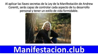 Al aplicar las llaves secretas de la Ley de la Manifestación de Andrew
Corentt, serás capaz de controlar cada aspecto de tu desarrollo
personal y tener un estilo de vida formidable.
Manifestacion.club
 