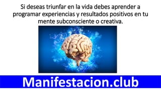 Si deseas triunfar en la vida debes aprender a
programar experiencias y resultados positivos en tu
mente subconsciente o creativa.
Manifestacion.club
 