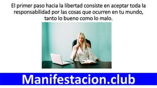 El primer paso hacia la libertad consiste en aceptar toda la
responsabilidad por las cosas que ocurren en tu mundo,
tanto lo bueno como lo malo.
Manifestacion.club
 