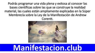 Podrás programar una vida plena y exitosa al conocer las
bases científicas sobre las que se construye la realidad
material, las cuales están ampliamente explicadas en la Súper
Membrecía sobre la Ley de la Manifestación de Andrew
Corentt.
Manifestacion.club
 