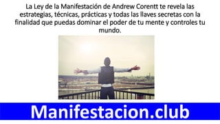 La Ley de la Manifestación de Andrew Corentt te revela las
estrategias, técnicas, prácticas y todas las llaves secretas con la
finalidad que puedas dominar el poder de tu mente y controles tu
mundo.
Manifestacion.club
 