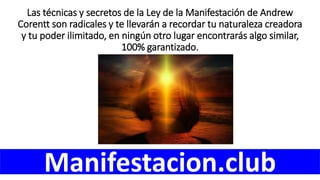 Las técnicas y secretos de la Ley de la Manifestación de Andrew
Corentt son radicales y te llevarán a recordar tu naturaleza creadora
y tu poder ilimitado, en ningún otro lugar encontrarás algo similar,
100% garantizado.
Manifestacion.club
 
