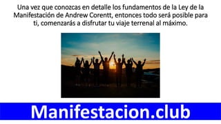 Una vez que conozcas en detalle los fundamentos de la Ley de la
Manifestación de Andrew Corentt, entonces todo será posible para
ti, comenzarás a disfrutar tu viaje terrenal al máximo.
Manifestacion.club
 