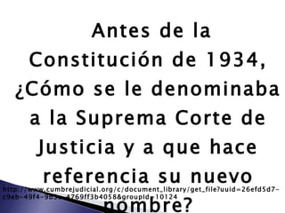 Antes de la Constitución de 1934, ¿Cómo se le denominaba a la Suprema Corte de Justicia y a que hace referencia su nuevo nombre? http://www.cumbrejudicial.org/c/document_library/get_file?uuid=26efd5d7-c9eb-49f4-9b3e-4769ff3b4058&groupId=10124 
