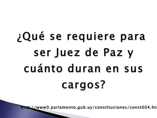¿Qué se requiere para ser Juez de Paz y cuánto duran en sus cargos? http://www0.parlamento.gub.uy/constituciones/const004.htm 