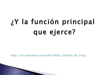 ¿Y la función principal que ejerce? http://es.wikipedia.org/wiki/Poder_Judicial_de_Uruguay 