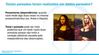 Pareamento (dependência): quando
você mede algo duas vezes no mesma
amostra/indivíduo (ex. Antes e Depois)
Poder Amostral e Estatística
SC Esteves, 11
Teste t pareado pode ser mais
poderoso que um teste t para duas
amostras porque não inclui a
variação adicional causada pela
independência das observações.
Testes pareados foram realizados em dados pareados?
 