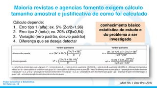  
Cálculo depende:
1.  Erro tipo 1 (alfa); ex. 5% (Zα/2=1,96)
2.  Erro tipo 2 (beta); ex. 20% (Zβ=0,84)
3.  Variação (erro padrão, desvio padrão)
4.  Diferença que se deseja detectar
	
  
	
  	
  
Poder Amostral e Estatística
SC Esteves, 16
Maioria revistas e agencias fomento exigem cálculo
tamanho amostral e justiﬁcativa de como foi calculado
Miot	
  HA.	
  J	
  Vasc	
  Bras	
  2011	
  
conhecimento básico
estatística do estudo e
do problema a ser
investigado	
  
 