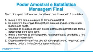 Cinco dicas para melhorar seu trabalho no que diz respeito à estatística:
1.  Inclua o erro beta e o cálculo do tamanho amostral.
2.  Se existirem diferenças demográﬁcas entre os grupos, procure usar
modelos de ajuste.
3.  Veriﬁque se os dados seguem ou não distribuição normal e use testes
apropriados para cada caso.
4.  Inclua o intervalo de conﬁança 95% na apresentação dos dados e nos
resultados estatísticos.
5.  Discuta a relevância clínica dos achados (positivos ou negativos) com
base no poder e limitações dos testes utilizados.
Poder Amostral e Estatística
SC Esteves, 21
Poder Amostral e Estatística
Mensagem Final
 