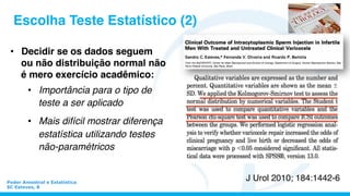 •  Decidir se os dados seguem
ou não distribuição normal não
é mero exercício acadêmico:
•  Importância para o tipo de
teste a ser aplicado
•  Mais difícil mostrar diferença
estatística utilizando testes
não-paramétricos
Escolha Teste Estatístico (2)
J Urol 2010; 184:1442-6Poder Amostral e Estatística
SC Esteves, 8
 