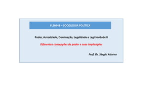 Poder, Autoridade, Dominação, Legalidade e Legitimidade II
Diferentes concepções de poder e suas implicações
FLS0648 – SOCIOLOGIA POLÍTICA
Prof. Dr. Sérgio Adorno
 