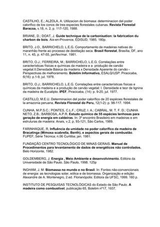 CASTILHO, E.; ALZOLA, A. Utilizacion de biomasa: determinacion del poder
calorifico de los conos de tres especies florestales cubanas. Revista Florestal
Baracoa, v.18, n. 2, p. 117-120, 1988.

BRIANE, D.; DOAT, J. Guide technique de la carbonisation: la fabrication du
charbon de bois. Aix-en-Provence, ÉDISUD, 1985. 180p.

BRITO, J.O., BARRICHELO, L.E.G. Comportamento de madeiras nativas do
maranhão frente ao processo de destilação seca. Brasil florestal, Brasília, DF, ano
11, n. 45, p. 47-55, jan/fev/mar. 1981.

BRITO, O.J.; FERREIRA, M.; BARRICHELO, L.E.G. Correlações entre
características físicas e químicas da madeira e a produção de carvão
vegetal.II.Densidade Básica da madeira x Densidade Aparente do carvão -
Perspectivas de melhoramento. Boletim Informativo, ESALQ/USP: Piracicaba,
6(16): p.1-9, jul. 1978.

BRITO, O.J.; BARRICHELO, L.E.G. Correlações entre características físicas e
químicas da madeira e a produção de carvão vegetal: I. Densidade e teor de lignina
da madeira de Eucalipto. IPEF, Piracicaba, (14): p. 9-20, jul. 1977.

CASTILLO, M.E.U. Determinacion del poder calorífico de 20 espécies florestales de
la amazonia peruana, Revista Florestal do Peru, 12(1-2): p. 98-117. 1994.

CUNHA, M.P.S.C.; PONTES, C.L.F.; CRUZ, I. A.; CABRAL, M. T. F. D.; CUNHA
NETO, Z.B.; BARBOSA, A.P.R. Estudo químico de 55 espécies lenhosas para
geração de energia em caldeiras. In: 3º encontro Brasileiro em madeiras e em
estruturas de madeira: Anais, v.2, p. 93-121, São Carlos, 1989.

FARINHAQUE, R. Influência da umidade no poder calorífico da madeira de
Bracatinga (Mimosa scabrella, Benth), e aspectos gerais de combustão.
FUPEF; Série Técnica; n.06 Curitiba; jan. 1981.

FUNDAÇÃO CENTRO TECNOLÓGICO DE MINAS GERAIS. Manual de
Procedimentos para levantamento de dados de energéticos não controlados.
Belo Horizonte, 1982.

GOLDEMBERG, J. Energia , Meio Ambiente e desenvolvimento. Editora da
Universidade de São Paulo. São Paulo, 1998. 125p

INGHAM, J. M. Biomassa no mundo e no Brasil. In: Fontes não-convencionais
de energia: as tecnologias solar, eólica e de biomassa. Organização e edição:
Alexandre de A. Montenegro, 2.ed. Florianópolis: Editora da UFSC, 1999. 160 p.

INSTITUTO DE PESQUISAS TECNOLÓGICAS do Estado de São Paulo. A
madeira como combustível; publicação 65, Boletim nº17, 1937.
 