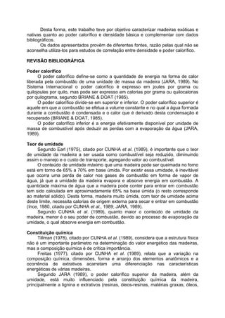 Desta forma, este trabalho teve por objetivo caracterizar madeiras exóticas e
nativas quanto ao poder calorífico e densidade básica e complementar com dados
bibliográficos.
       Os dados apresentados provêm de diferentes fontes, razão pelas qual não se
aconselha utiliza-los para estudos de correlação entre densidade e poder calorífico.

REVISÃO BIBLIOGRÁFICA

Poder calorífico
      O poder calorífico define-se como a quantidade de energia na forma de calor
liberada pela combustão de uma unidade de massa da madeira (JARA, 1989). No
Sistema Internacional o poder calorífico é expresso em joules por grama ou
quilojoules por quilo, mas pode ser expresso em calorias por grama ou quilocalorias
por quilograma, segundo BRIANE & DOAT (1985).
      O poder calorífico divide-se em superior e inferior. O poder calorífico superior é
aquele em que a combustão se efetua a volume constante e no qual a água formada
durante a combustão é condensada e o calor que é derivado desta condensação é
recuperado (BRIANE & DOAT, 1985).
      O poder calorífico inferior é a energia efetivamente disponível por unidade de
massa de combustível após deduzir as perdas com a evaporação da água (JARA,
1989).

Teor de umidade
      Segundo Earl (1975), citado por CUNHA et al. (1989), é importante que o teor
de umidade da madeira a ser usada como combustível seja reduzido, diminuindo
assim o manejo e o custo de transporte, agregando valor ao combustível.
      O conteúdo de umidade máximo que uma madeira pode ser queimada no forno
está em torno de 65% a 70% em base úmida. Por existir essa umidade, é inevitável
que ocorra uma perda de calor nos gases de combustão em forma de vapor de
água, já que a umidade da madeira evapora e absorve energia em combustão. A
quantidade máxima de água que a madeira pode conter para entrar em combustão
tem sido calculada em aproximadamente 65% na base úmida (o resto corresponde
ao material sólido). Desta forma, madeira muito úmida, com teor de umidade acima
deste limite, necessita calorias de origem externa para secar e entrar em combustão
(Ince, 1980, citado por CUNHA et al., 1989; JARA, 1989).
      Segundo CUNHA et al. (1989), quanto maior o conteúdo de umidade da
madeira, menor é o seu poder de combustão, devido ao processo de evaporação da
umidade, o qual absorve energia em combustão.

Constituição química
      Tillman (1978), citado por CUNHA et al. (1989), considera que a estrutura física
não é um importante parâmetro na determinação do valor energético das madeiras,
mas a composição química é de crítica importância.
      Freitas (1977), citado por CUNHA et al. (1989), relata que a variação na
composição química, dimensões, forma e arranjo dos elementos anatômicos e a
ocorrência de extrativos acarretam uma diferenciação nas características
energéticas de várias madeiras.
      Segundo JARA (1989), o poder calorífico superior da madeira, além da
umidade, está muito influenciado pela constituição química da madeira,
principalmente a lignina e extrativos (resinas, óleos-resinas, matérias graxas, óleos,
 