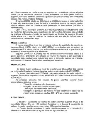 etc). Desta maneira, as coníferas que apresentam um conteúdo de resinas e lignina
maior que as latifoliadas ostentam conseqüentemente um maior poder calorífico
superior, que varia também conforme a parte da árvore que esteja em combustão
(casca, nós, ramos, madeira do toco).
      Browning (1963), citado por CUNHA et al. (1989) afirma que o poder calorífico
é mais alto quanto maior o teor de lignina e extrativos, porque os mesmo contêm
menos oxigênio que os polissacarídeos presentes na holocelulose (celulose e
hemicelulose).
      Colet (1955), citado por BRITO & BARRICHELO (1977) ao estudar uma série
de madeiras, demonstrou que a quantidade de carbono fixo, fornecida pela unidade
de madeira enfornada é função da porcentagem de lignina da madeira. O autor
ainda afirma que o teor de celulose da madeira não tem relação definida com a
quantidade de carbono fixo retida.

Massa específica
     A massa específica é um dos principais índices de qualidade da madeira e,
segundo Brasil (1972), citado por VALE (2000a), os métodos que se apóiam na
massa específica básica, são os que mais satisfatoriamente mede a quantidade de
substância madeira por unidade de volume.
     Segundo CUNHA et al. (1989), não há correlação entre densidade básica e o
poder calorífico. Entretanto, em relação ao volume de madeira a ser queimada a
densidade está positivamente relacionada com o conteúdo calórico da madeira,
estimulando o interesse de madeiras pesadas para a queima.

METODOLOGIA

      Os dados foram obtidos por meio de levantamento bibliográfico dos valores
de poder calorífico disponíveis na literatura e alguns calculados pelo LPF/IBAMA.
      Os testes realizados no LPF/IBAMA, para determinação do poder calorífico
superior, foram feitos segundo a norma ABNT NBR 8633/84 e manual do calorímetro
PARR 1201.
     As amostras utilizadas nos ensaios do poder calorífico superior foram
preparadas da seguinte forma:
            - Trituração: para obtenção de cavacos;
            - Moagem: para transformação em serragem;
            - Tamisação: para seleção de partículas;
            - Secagem: as partículas de madeira moídas classificadas abaixo de 60
               mesch foram secas em estufa a 105 ± 2ºC até massa constante.

RESULTADOS

        O Quadro 1 apresenta os valores do poder calorífico superior (PCS) e da
densidade básica (Db) de 108 espécies florestais; e o Quadro 2 apresenta os
valores do poder calorífico superior de outras 132 espécies florestais.
        No Quadro 3 estão os valores do poder calorífico superior, do poder calorífico
inferior e do teor de umidade de alguns materiais ligno-celulósicos.
 