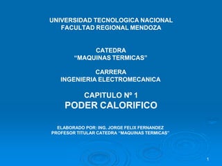 1
UNIVERSIDAD TECNOLOGICA NACIONAL
FACULTAD REGIONAL MENDOZA
CATEDRA
“MAQUINAS TERMICAS”
CARRERA
INGENIERIA ELECTROMECANICA
CAPITULO Nº 1
PODER CALORIFICO
ELABORADO POR: ING. JORGE FELIX FERNANDEZ
PROFESOR TITULAR CATEDRA “MAQUINAS TERMICAS”
 