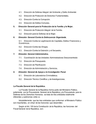 4.1. Dirección de Defensa Integral del Ambiente y Delito Ambiental.
4.2. Dirección de Protección de Derechos Fundamentales.
4.3. Dirección Contra la Corrupción.
4.4. Dirección de Delitos Comunes.
5. Dirección General para la Protección de la Familia y la Mujer.
5.1. Dirección de Protección Integral de la Familia.
5.2. Dirección para la Defensa de la Mujer.
6. Dirección General Contra la Delincuencia Organizada.
6.1. Dirección Contra la Legitimación de Capitales, Delitos Financieros y
Económicos.
6.2. Dirección Contra las Drogas.
6.3. Dirección Contra la Extorsión y el Secuestro.
7. Dirección General Administrativa.
7.1. Coordinación de las Unidades Administradoras Desconcentrada
7.2. Dirección de Presupuesto.
7.3. Dirección de Planificación
7.4. Dirección de Administración y Servicios.
8. Dirección General de Apoyo a la Investigación Penal.
8.1. Dirección de Laboratorios Criminalística.
8.2. Dirección Técnico Científica y de Investigaciones.
La Fiscalía General de la República.
La Fiscalía General de la República forma parte del Ministerio Público,
juntamente con la Procuraduría General de la República y la Procuraduría para la
Defensa de los Derechos Humanos; se trata de tres entidades totalmente
diferentes y autónomas entre sí.
Indudablemente que las tres entidades que conforman el Ministerio Público
son importantes, en virtud de las funciones que desarrollan.
Según el Art. 193 de la Constitución de la República, las funciones del
Fiscal General de la República, son:
 
