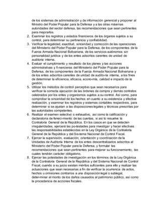 de los sistemas de administración y de información gerencial y proponer al
Ministro del Poder Popular para la Defensa y a las otras máximas
autoridades del sector defensa, las recomendaciones que sean pertinentes
para mejorarlos.
2. Examinar los registros y estados financieros de los órganos sujetos a su
control, para determinar su pertinencia y confiabilidad.
3. Verificar la legalidad, exactitud, sinceridad y corrección de las operaciones
del Ministerio del Poder Popular para la Defensa, de los componentes de la
Fuerza Armada Nacional Bolivariana, de los servicios autónomos sin
personalidad jurídica y de los entes adscritos carentes de unidad de
auditoría interna.
4. Evaluar el cumplimiento y resultado de los planes y las acciones
administrativas y fi-nancieras del Ministerio del Poder Popular para la
Defensa, de los componentes de la Fuerza Armada Nacional Bolivariana y
de los entes adscritos carentes de unidad de audito-ría interna, a los fines
de determinar la eficiencia, eficacia, econo-mía, calidad e impacto de la
gestión.
5. Utilizar los métodos de control perceptivo que sean necesarios para
verificar la correcta ejecución de las órdenes de compra y demás contratos
celebrados por los entes y organismos sujetos a su control. Así como, para
comprobar la sinceridad de los hechos en cuanto a su existencia y efectiva
realización, y examinar los registros y sistemas contables respectivos, para
determinar si se ajustan a las disposiciones legales y técnicas prescritas por
las autoridades competentes.
6. Realizar el examen selectivo o exhaustivo, así como la calificación y
declaratoria de feneci-miento de las cuentas, si así lo resuelve la
Contraloría General de la República. En los casos en que se detecten
irregularidades, ejercerá las po-testades para investigar y hacer efectivas
las responsabilidades establecidas en la Ley Orgánica de la Contraloría
General de la República y del Sis-tema Nacional de Control Fiscal.
7. Ejercer la supervisión, evaluación, orientación y coordinación de la
Unidades de Auditoría Interna de los entes descentralizados adscritos al
Ministerio del Poder Popular para la Defensa, y formular las
recomendaciones que sean pertinentes para mejorar su funcionamiento, las
cuales tendrán carácter obligatorio.
8. Ejercer las potestades de investigación en los términos de la Ley Orgánica
de la Contraloría General de la República y del Sistema Nacional de Control
Fiscal, cuando a su juicio existan méritos suficientes para ello y realizar las
actuaciones que sean necesarias a fin de verificar la ocurrencia de actos,
hechos u omisiones contrarios a una disposición legal o sublegal,
deter-minar el monto de los daños causados al patrimonio público, así como
la procedencia de acciones fiscales.
 