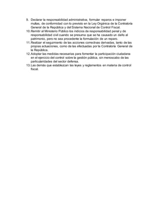 9. Declarar la responsabilidad administrativa, formular reparos e imponer
multas, de conformidad con lo previsto en la Ley Orgánica de la Contraloría
General de la República y del Sistema Nacional de Control Fiscal.
10.Remitir al Ministerio Público los indicios de responsabilidad penal y de
responsabilidad civil cuando se presuma que se ha causado un daño al
patrimonio, pero no sea procedente la formulación de un reparo.
11.Realizar el seguimiento de las acciones correctivas derivadas, tanto de las
propias actuaciones, como de las efectuadas por la Contraloría General de
la República.
12.Adoptar las medidas necesarias para fomentar la participación ciudadana
en el ejercicio del control sobre la gestión pública, sin menoscabo de las
particularidades del sector defensa.
13.Las demás que establezcan las leyes y reglamentos en materia de control
fiscal.
 