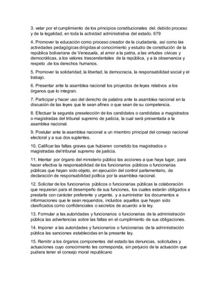 3. velar por el cumplimiento de los principios constitucionales del. debido proceso
y de la legalidad, en toda la actividad administrativa del estado. 679
4. Promover la educación como proceso creador de la ciudadanía, así como las
actividades pedagógicas dirigidas al conocimiento y estudio de constitución de la
república bolivariana de Venezuela, al amor a la patria, a las virtudes cívicas y
democráticas, a los valores trascendentales de la república, y a la observancia y
respeto .de los derechos humanos.
5. Promover la solidaridad, la libertad, la democracia, la responsabilidad social y el
trabajo.
6. Presentar ante la asamblea nacional los proyectos de leyes relativos a los
órganos que lo integran.
7. Participar y hacer uso del derecho de palabra ante la asamblea nacional en la
discusión de las leyes que le sean afines o que sean de su competencia.
8. Efectuar la segunda preselección de los candidatos o candidatas a magistrados
o magistradas del tribunal supremo de justicia, la cual será presentada a la
asamblea nacional.
9. Postular ante la asamblea nacional a un miembro principal del consejo nacional
electoral y a sus dos suplentes.
10. Calificar las faltas graves que hubieren cometido los magistrados o
magistradas del tribunal supremo de justicia.
11. Intentar por órgano del ministerio público las acciones a que haya lugar, para
hacer efectiva la responsabilidad de los funcionarios públicos o funcionarias
públicas que hayan sido objeto, en ejecución del control parlamentario, de
declaración de responsabilidad política por la asamblea nacional.
12. Solicitar de los funcionarios públicos o funcionarias públicas la colaboración
que requieran para el desempeño de sus funciones, los cuales estarán obligados a
prestarla con carácter preferente y urgente, y a suministrar los documentos e
informaciones que le sean requeridos, incluidos aquellos que hayan sido
clasificados como confidenciales o secretos de acuerdo a la ley.
13. Formular a las autoridades y funcionarios o funcionarias de la administración
pública las advertencias sobre las faltas en el cumplimiento de sus obligaciones.
14. Imponer a las autoridades y funcionarios o funcionarias de la administración
pública las sanciones establecidas en la presente ley.
15. Remitir a los órganos componentes del estado las denuncias, solicitudes y
actuaciones cuyo conocimiento les corresponda, sin perjuicio de la actuación que
pudiera tener el consejo moral republicano
 