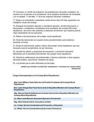 16. Convocar un comité de evaluación de postulaciones del poder ciudadano, de
acuerdo con lo previsto en la constitución de la república bolivariana de Venezuela
y en el capítulo 11 del título 11 de la ley orgánica del poder ciudadano
17. Elegir a su presidente o presidenta dentro de los diez (10) días siguientes a la
instalación anual del consejo
18. Designar al secretario ejecutivo o secretaria ejecutiva, demás funcionarios o
funcionarias y empleados o empleadas de la secretaría del consejo 680 moral
republicano, así como a los asesores y asesoras ad honorem que requiera para el
mejor desempeño de sus funciones
19. Retirar a los funcionarios del consejo moral republicano
20. Dictar las decisiones con ocasión de los procedimientos sancionatorios
previstos en la ley.
21. Dictar el ordenamiento jurídico interno del consejo moral republicano que sea
necesario para el cumplimiento de sus funciones.
22. Aprobar los planes y programas de prevención y promoción educativa
elaborados por la secretaria permanente del consejo moral republicano.
23. Solicitar la colaboración de profesionales y técnicos adscritos a otros órganos
del poder público, para formar unidades de apoyo.
24. Las demás que le sean atribuidas por las leyes.
NORMAS QUE CONTIENE LA ESTRUCTURA ORGANIZATIVA Y FUNCIONAL DEL CONSEJO MORAL
REPUBLICANO.
Cargos Desempeñados en el Consejo Moral Republicano:
Abg.Tarek Willians Saab Defensor del Pueblo Presidente del Consejo Moral
Republicano
Dra. Luisa Ortega Díaz Fiscal General de la República Miembro del Consejo Moral
Republicano
Abg. Manuel Galindo Ballesteros Contralor General de la República Miembro del
Consejo Moral Republicano
Lic. María José Marcano Secretaria Ejecutiva Permanente
Abg. María Gabriela Arcia Consultora Jurídica
Lic. Cristyn Quiróz Coordinadora de Promoción y Educación
Lic. Wirlyn Herrera Coordinadora de Servicios Financieros
 