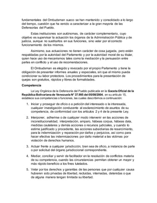 fundamentales del Ombudsman sueco se han mantenido y consolidado a lo largo
del tiempo, cuestión que ha venido a caracterizar a la gran mayoría de las
Defensorías del Pueblo.
Estas instituciones son autónomas, de carácter complementario, cuyo
objetivo es supervisar la actuación los órganos de la Administración Pública y de
justicia, aunque no sustituirlos en sus funciones, sino velar por el correcto
funcionamiento de los mismos.
Asimismo, sus actuaciones no tienen carácter de cosa juzgada, pero están
respaldadas por la autoridad del Parlamento y por la autoridad moral de su titular,
quien hace uso de mecanismos tales como la mediación y la persuasión entre
partes en conflicto y el uso de recomendaciones.
El Ombudsman es elegido y revocado por el propio Parlamento y tiene la
obligación de presentar informes anuales y especiales, sin que el mismo pueda
condicionar su labor protectora. Los procedimientos para la presentación de
quejas son gratuitos, rápidos y libres de formalidades.
Competencia
La Ley Orgánica de la Defensoría del Pueblo publicada en la Gaceta Oficial de la
República Bolivariana de Venezuela N° 37.995 del 05/08/2004, en su artículo 15,
establece sus competencias o funciones, las cuales describimos a continuación:
1. Iniciar y proseguir de oficio o a petición del interesado o la interesada,
cualquier investigación conducente al esclarecimiento de asuntos de su
competencia, de conformidad con los artículos 2 y 4 de la presente Ley.
2. Interponer, adherirse o de cualquier modo intervenir en las acciones de
inconstitucionalidad, interpretación, amparo, hábeas corpus, hábeas data,
medidas cautelares y demás acciones o recursos judiciales, y cuando lo
estime justificado y procedente, las acciones subsidiarias de resarcimiento,
para la indemnización y reparación por daños y perjuicios, así como para
hacer efectiva las indemnizaciones por daño material a las víctimas por
violación de derechos humanos.
3. Actuar frente a cualquier jurisdicción, bien sea de oficio, a instancia de parte
o por solicitud del órgano jurisdiccional correspondiente.
4. Mediar, conciliar y servir de facilitador en la resolución de conflictos materia
de su competencia, cuando las circunstancias permitan obtener un mayor y
más rápido beneficio a los fines tutelados.
5. Velar por los derechos y garantías de las personas que por cualquier causa
hubieren sido privadas de libertad, recluidas, internadas, detenidas o que
de alguna manera tengan limitada su libertad.
 