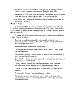 16.Impulsar la participación ciudadana para vigilar los derechos y garantías
constitucionales y demás objetivos de la Defensoría del Pueblo.
17.Ejercer las acciones a que haya lugar frente a la amenaza o violación de los
derechos humanos de las mujeres, niñas, niños y adolescentes.
18.Las demás que establecen la Constitución de la República Bolivariana de
Venezuela y las leyes.
Ministerio Publico:
El Ministerio Público de Venezuela es un órgano perteneciente al Poder
Ciudadano, tiene carácter autónomo e independiente. Está bajo la dirección del
Fiscal General de la República que es elegido por la Asamblea Nacional para un
período de 7 años.
El artículo 285 de la Constitución de Venezuela establece que el Ministerio
Público tiene como función:
 Contribuir al establecimiento de los criterios de la política criminal o
persecución penal dentro del Estado, a la luz de los principios orientadores
del derecho penal moderno.
 Ejercer en nombre del Estado la acción penal.
 Garantizar el respeto de los derechos y garantías constitucionales en los
procesos judiciales
 Garantizar la celeridad y buena marcha de la administración de justicia, el
juicio previo y el debido proceso.
 Garantizar los tratados, convenios y acuerdos internacionales suscritos por
la República en materia penal.
 Llevar a cabo las acciones a que hubiere lugar para hacer efectiva la
responsabilidad en que hubieren incurrido los funcionarios públicos.
 Ordenar y dirigir la investigación penal de la perpetración de los hechos
punibles.
 Proteger a las víctimas y testigos de hechos punibles.
 Representar los intereses de la sociedad mediante el ejercicio de las
facultades de dirección de la investigación de los hechos que revisten los
caracteres de delito.
 