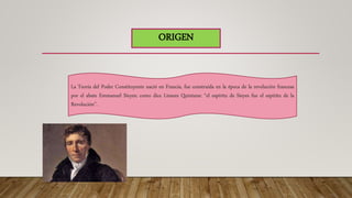 ORIGEN
La Teoría del Poder Constituyente nació en Francia, fue construida en la época de la revolución francesa
por el abate Emmanuel Sieyes; como dice Linares Quintana: “el espíritu de Sieyes fue el espíritu de la
Revolución”.
 