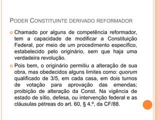 PODER CONSTITUINTE DERIVADO REFORMADOR
Chamado por alguns de competência reformador,
tem a capacidade de modificar a Constituição
Federal, por meio de um procedimento específico,
estabelecido pelo originário, sem que haja uma
verdadeira revolução.
 Pois bem, o originário permitiu a alteração de sua
obra, mas obedecidos alguns limites como: quorum
qualificado de 3/5, em cada casa, em dois turnos
de votação para aprovação das emendas;
proibição de alteração da Const. Na vigência de
estado de sítio, defesa, ou intervenção federal e as
cláusulas pétreas do art. 60, § 4.º, da CF/88.


 