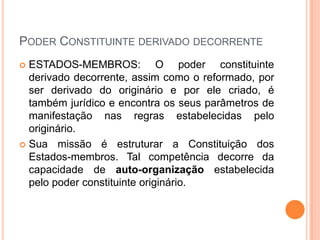 PODER CONSTITUINTE DERIVADO DECORRENTE
ESTADOS-MEMBROS: O poder constituinte
derivado decorrente, assim como o reformado, por
ser derivado do originário e por ele criado, é
também jurídico e encontra os seus parâmetros de
manifestação nas regras estabelecidas pelo
originário.
 Sua missão é estruturar a Constituição dos
Estados-membros. Tal competência decorre da
capacidade de auto-organização estabelecida
pelo poder constituinte originário.


 