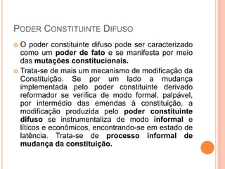 PODER CONSTITUINTE DIFUSO
O poder constituinte difuso pode ser caracterizado
como um poder de fato e se manifesta por meio
das mutações constitucionais.
 Trata-se de mais um mecanismo de modificação da
Constituição. Se por um lado a mudança
implementada pelo poder constituinte derivado
reformador se verifica de modo formal, palpável,
por intermédio das emendas à constituição, a
modificação produzida pelo poder constituinte
difuso se instrumentaliza de modo informal e
líticos e econômicos, encontrando-se em estado de
latência. Trata-se de processo informal de
mudança da constituição.


 