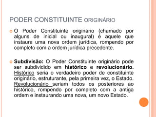 PODER CONSTITUINTE ORIGINÁRIO


O Poder Constituinte originário (chamado por
alguns de inicial ou inaugural) é aquele que
instaura uma nova ordem jurídica, rompendo por
completo com a ordem jurídica precedente.



Subdivisão: O Poder Constituinte originário pode
ser subdividido em histórico e revolucionário.
Histórico seria o verdadeiro poder de constituinte
originário, estruturante, pela primeira vez, o Estado.
Revolucionário seriam todos os posteriores ao
histórico, rompendo por completo com a antiga
ordem e instaurando uma nova, um novo Estado.

 
