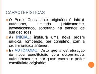 CARACTERÍSTICAS
O

Poder Constituinte originário é inicial,
autônomo,
ilimitado
juridicamente,
incondicionado, soberano na tomada de
sua decisões.
 A) INICIAL: instaura uma nova ordem
jurídica, rompendo, por completo, com a
ordem jurídica anterior;
 B) AUTÔNOMO: Visto que a estruturação
da nova constituição será determinada,
autonomamente, por quem exerce o poder
constituinte originário;

 
