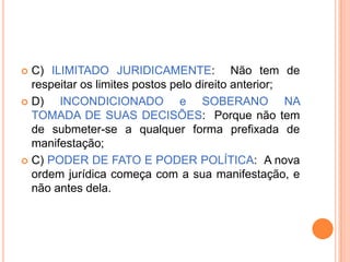C) ILIMITADO JURIDICAMENTE: Não tem de
respeitar os limites postos pelo direito anterior;
 D)
INCONDICIONADO e SOBERANO NA
TOMADA DE SUAS DECISÕES: Porque não tem
de submeter-se a qualquer forma prefixada de
manifestação;
 C) PODER DE FATO E PODER POLÍTICA: A nova
ordem jurídica começa com a sua manifestação, e
não antes dela.


 