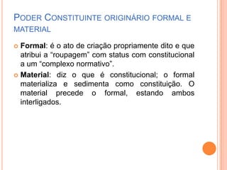 PODER CONSTITUINTE ORIGINÁRIO FORMAL E
MATERIAL
Formal: é o ato de criação propriamente dito e que
atribui a “roupagem” com status com constitucional
a um “complexo normativo”.
 Material: diz o que é constitucional; o formal
materializa e sedimenta como constituição. O
material precede o formal, estando ambos
interligados.


 